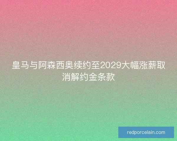 皇马与阿森西奥续约至2029大幅涨薪取消解约金条款