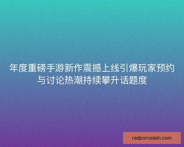 年度重磅手游新作震撼上线引爆玩家预约与讨论热潮持续攀升话题度