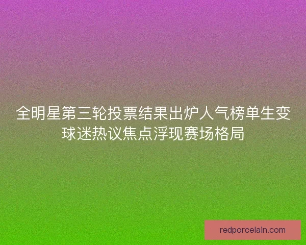 全明星第三轮投票结果出炉人气榜单生变球迷热议焦点浮现赛场格局