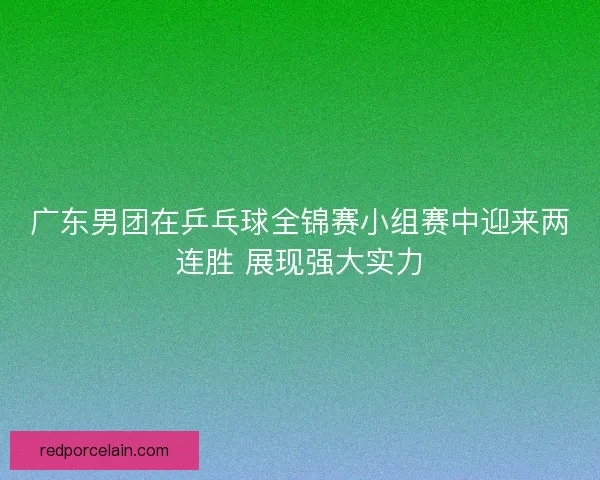 广东男团在乒乓球全锦赛小组赛中迎来两连胜 展现强大实力