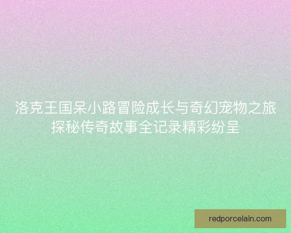 洛克王国呆小路冒险成长与奇幻宠物之旅探秘传奇故事全记录精彩纷呈