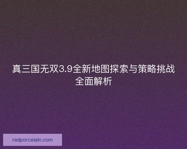 真三国无双3.9全新地图探索与策略挑战全面解析 真三国无双3.9全新地图探索与策略挑战全面解析