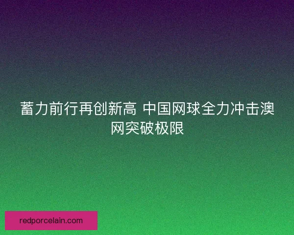 蓄力前行再创新高 中国网球全力冲击澳网突破极限 蓄力前行再创新高 中国网球全力冲击澳网突破极限