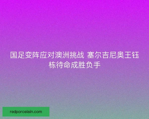 国足变阵应对澳洲挑战 塞尔吉尼奥王钰栋待命成胜负手