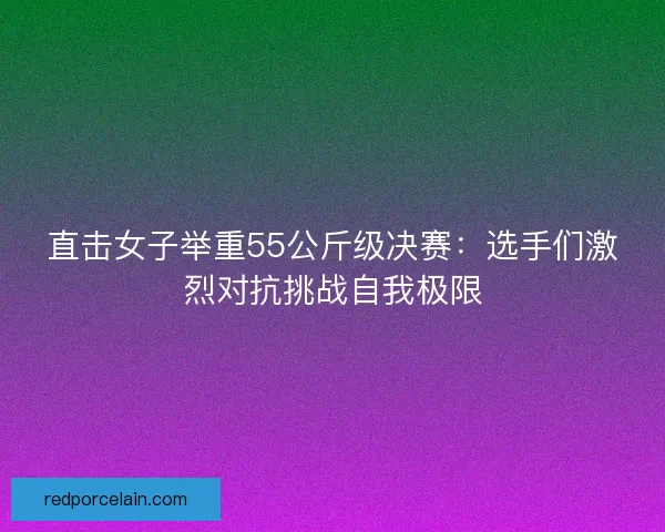 直击女子举重55公斤级决赛：选手们激烈对抗挑战自我极限