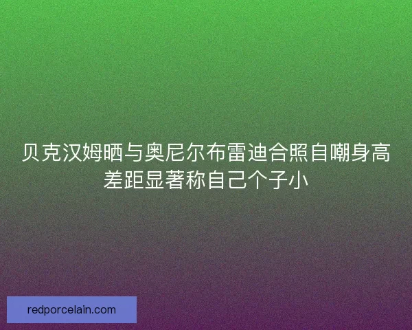 贝克汉姆晒与奥尼尔布雷迪合照自嘲身高差距显著称自己个子小