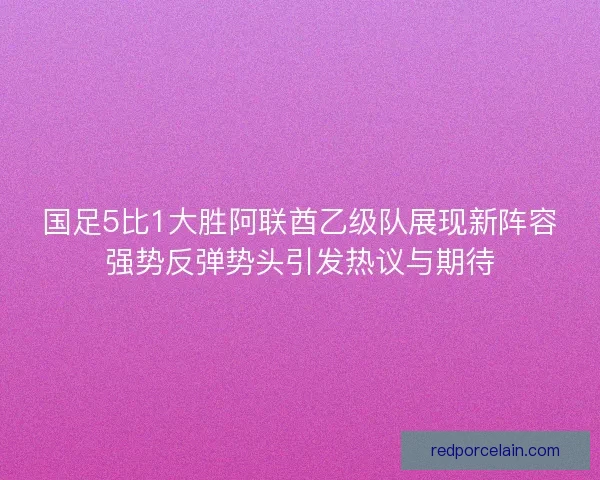 国足5比1大胜阿联酋乙级队展现新阵容强势反弹势头引发热议与期待