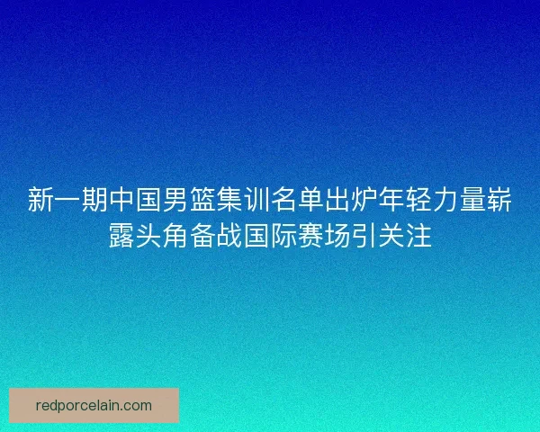 新一期中国男篮集训名单出炉年轻力量崭露头角备战国际赛场引关注