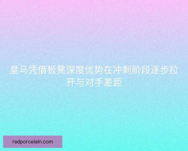 皇马凭借板凳深度优势在冲刺阶段逐步拉开与对手差距