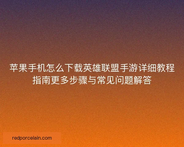 苹果手机怎么下载英雄联盟手游详细教程指南更多步骤与常见问题解答