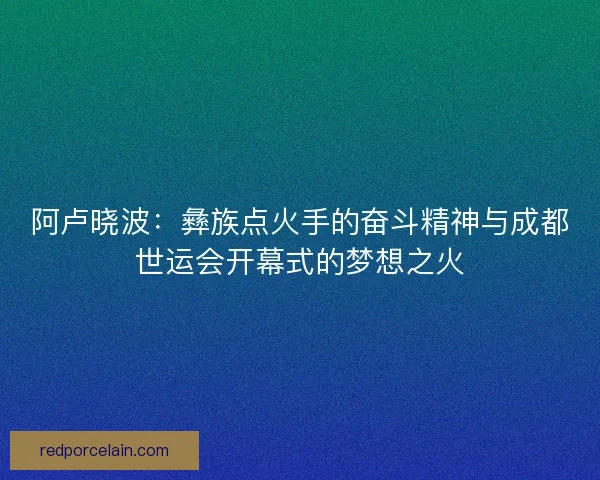 阿卢晓波：彝族点火手的奋斗精神与成都世运会开幕式的梦想之火