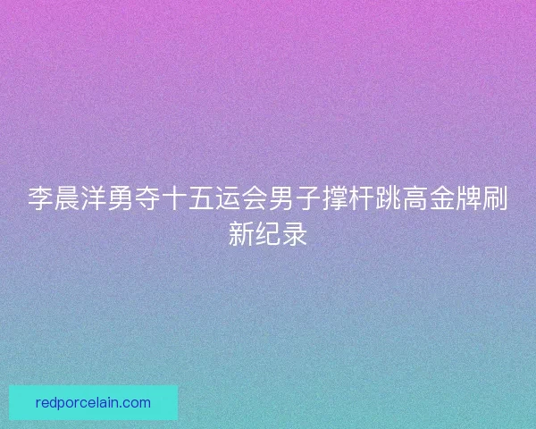 李晨洋勇夺十五运会男子撑杆跳高金牌刷新纪录 李晨洋勇夺十五运会男子撑杆跳高金牌刷新纪录