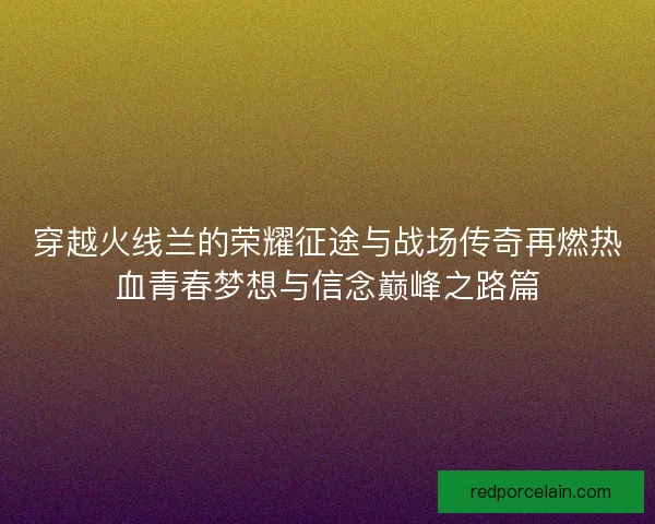 穿越火线兰的荣耀征途与战场传奇再燃热血青春梦想与信念巅峰之路篇 穿越火线兰的荣耀征途与战场传奇再燃热血青春梦想与信念巅峰之路篇