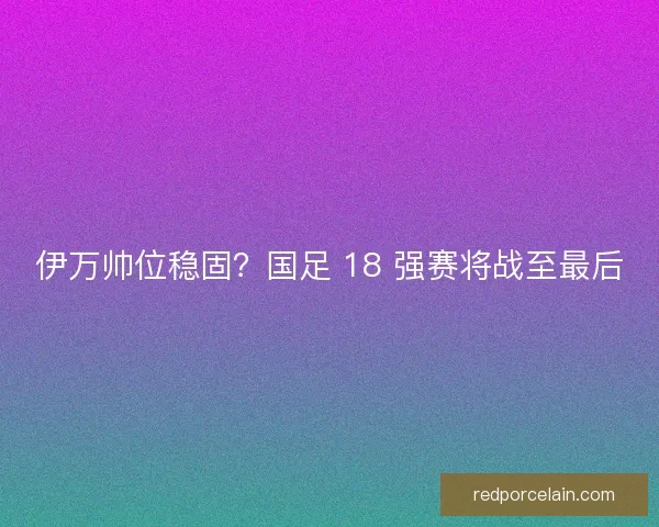 伊万帅位稳固？国足 18 强赛将战至最后