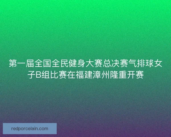 第一届全国全民健身大赛总决赛气排球女子B组比赛在福建漳州隆重开赛