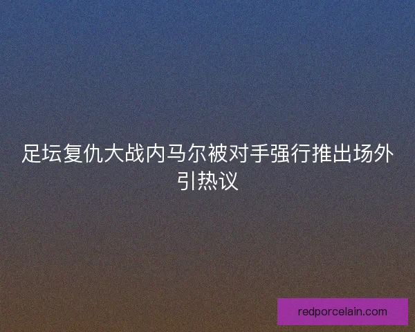 足坛复仇大战内马尔被对手强行推出场外引热议 足坛复仇大战内马尔被对手强行推出场外引热议