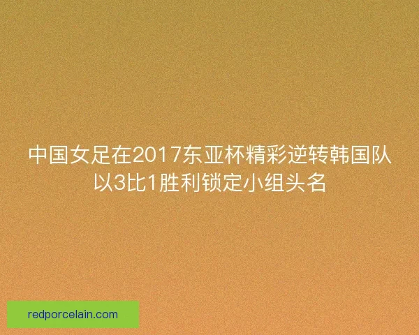 中国女足在2017东亚杯精彩逆转韩国队以3比1胜利锁定小组头名 中国女足在2017东亚杯精彩逆转韩国队以3比1胜利锁定小组头名