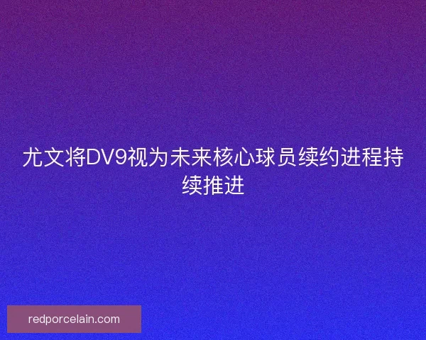 尤文将DV9视为未来核心球员续约进程持续推进 尤文将DV9视为未来核心球员续约进程持续推进