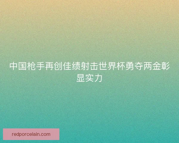 中国枪手再创佳绩射击世界杯勇夺两金彰显实力