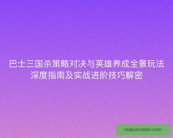 巴士三国杀策略对决与英雄养成全景玩法深度指南及实战进阶技巧解密 巴士三国杀策略对决与英雄养成全景玩法深度指南及实战进阶技巧解密