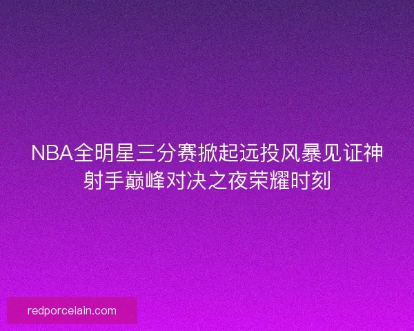 NBA全明星三分赛掀起远投风暴见证神射手巅峰对决之夜荣耀时刻 NBA全明星三分赛掀起远投风暴见证神射手巅峰对决之夜荣耀时刻