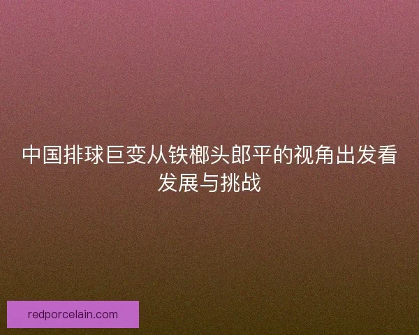 中国排球巨变从铁榔头郎平的视角出发看发展与挑战 中国排球巨变从铁榔头郎平的视角出发看发展与挑战