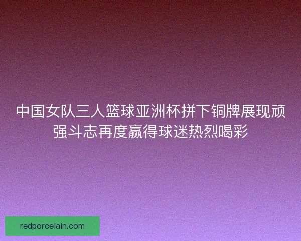 中国女队三人篮球亚洲杯拼下铜牌展现顽强斗志再度赢得球迷热烈喝彩