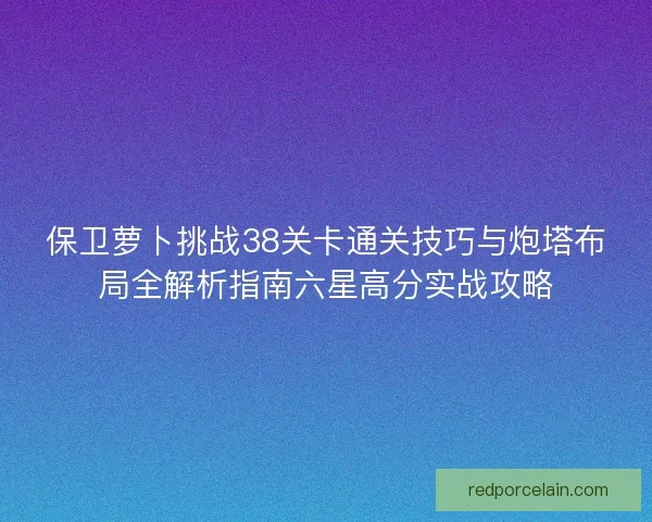 保卫萝卜挑战38关卡通关技巧与炮塔布局全解析指南六星高分实战攻略