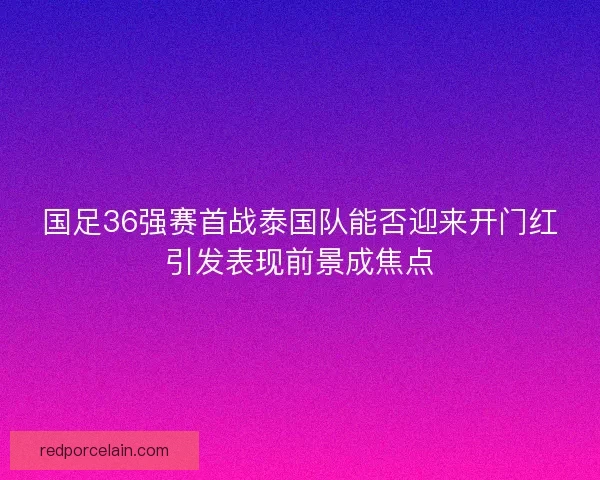国足36强赛首战泰国队能否迎来开门红引发表现前景成焦点