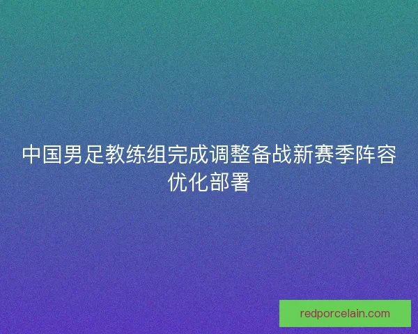 中国男足教练组完成调整备战新赛季阵容优化部署